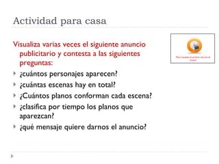 Actividad para casa Visualiza varias veces el siguiente anuncio publicitario y contesta a las siguientes preguntas: ¿cuántos personajes aparecen? ¿cuántas escenas hay en total? ¿Cuántos planos conforman cada escena? ¿clasifica por tiempo los planos que aparezcan?  ¿qué mensaje quiere darnos el anuncio? Para visualiza el archivo clica en el icono): 