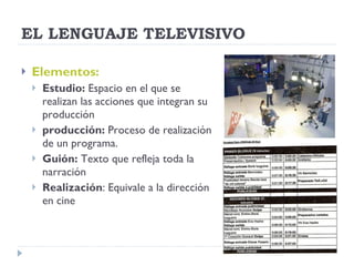 EL LENGUAJE TELEVISIVO Elementos: Estudio:  Espacio en el que se realizan las acciones que integran su producción producción:  Proceso de realización de un programa. Guión:  Texto que refleja toda la narración Realización : Equivale a la dirección en cine 