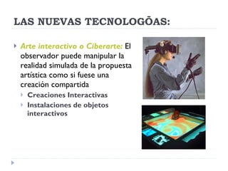 LAS NUEVAS TECNOLOGÍAS: Arte interactivo o Ciberarte:   El observador puede manipular la realidad simulada de la propuesta artística como si fuese una creación compartida Creaciones Interactivas Instalaciones de objetos interactivos 