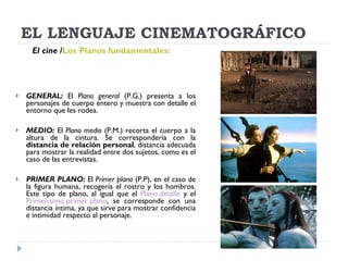 EL LENGUAJE CINEMATOGRÁFICO GENERAL:  El  Plano general  (P.G.) presenta a los personajes de cuerpo entero y muestra con detalle el entorno que les rodea. MEDIO:  El  Plano medio  (P.M.) recorta el cuerpo a la altura de la cintura. Se correspondería con la  distancia de relación personal , distancia adecuada para mostrar la realidad entre dos sujetos, como es el caso de las entrevistas. PRIMER PLANO:  El  Primer plano  (P.P), en el caso de la figura humana, recogería el rostro y los hombros. Este tipo de plano, al igual que el  Plano detalle  y el  Primerísimo primer plano , se corresponde con una distancia íntima, ya que sirve para mostrar confidencia e intimidad respecto al personaje. El cine   / Los Planos fundamentales:   