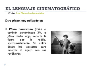 EL LENGUAJE CINEMATOGRÁFICO Otro plano muy utilizado es: El  Plano americano   (P.A.), o también denominado 3/4, o  plano medio largo , recorta la figura por la rodilla, aproximadamente. Se utiliza desde los westerns para mostrar al sujeto con sus revólveres. El cine   / Los Planos fundamentales:   