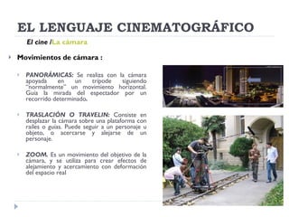 EL LENGUAJE CINEMATOGRÁFICO Movimientos de cámara : PANORÁMICAS:  Se realiza con la cámara apoyada en un trípode siguiendo “normalmente” un movimiento horizontal. Guía la mirada del espectador por un recorrido determinado . TRASLACIÓN O TRAVELIN:  Consiste en desplazar la cámara sobre una plataforma con raíles o guías. Puede seguir a un personaje u objeto, o acercarse y alejarse de un personaje. ZOOM.  Es un movimiento del objetivo de la cámara, y se utiliza para crear efectos de alejamiento y acercamiento con deformación del espacio real El cine   / La cámara 