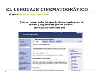 EL LENGUAJE CINEMATOGRÁFICO ¿Quieres conocer todos los tipos de planos, movimientos de cámara y angulaciones que son posibles? Visita nuestro wiki sobre cine El cine   / Los Planos fundamentales:   