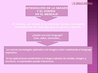 INTEGRACIÓN DE LA IMAGEN
                        Y EL SONIDO
                       EN EL MENSAJE


      El sonido, los ruidos o los silencios forman una parte
        fundamental del mensaje que se quiere trasmitir.


                       ¿Quién usa este lenguaje?
                        Cine, vídeo, televisión,…



-Las nuevas tecnologías aplicadas a la imagen están cambiando el lenguaje
 expresivo.

-En las aplicaciones multimedia se integra además de sonido, imagen y
 escritura, el espectador puede interactuar.
 