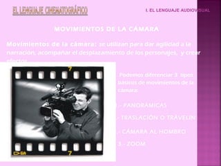 I. EL LENGUAJE AUDIOVISUAL



                MOVIMIENTOS DE LA CÁMARA

Movimientos de la cámara: se utilizan para dar agilidad a la
narración, acompañar el desplazamiento de los personajes, y crear
efectos.

                                      Podemos diferenciar 3 tipos
                                     básicos de movimientos de la
                                     cámara:

                                    1.- PANORÁMICAS

                                   2.- TRASLACIÓN O TRÁVELIN

                                   3.- CÁMARA AL HOMBRO

                                     3.- ZOOM
 
