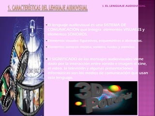 I. EL LENGUAJE AUDIOVISUAL




- El lenguaje audiovisual es una SISTEMA DE
  COMUNICACIÓN que integra elementos VISUALES y
  elementos SONOROS.
- Elementos visuales: figurativos, esquemáticos o abstractos.
- Elementos sonoros: música, sonidos, ruidos y silencios.


- El SIGNIFICADO de los mensajes audiovisuales viene
  dado por la interacción entre sonido e imagen: el cine,
  el video, la televisión y algunas presentaciones
  informáticas son los medios de comunicación que usan
  este lenguaje.
 