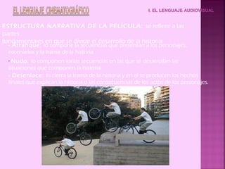 I. EL LENGUAJE AUDIOVISUAL


ESTRUCTURA NARRATIVA DE LA PELÍCULA: se refiere a las
partes
fundamentales en que se divide el desarrollo de la historia:
  - Arranque: lo compone la secuencias que presentan a los personajes,
  escenarios y la trama de la historia.
  - Nudo: lo componen varias secuencias en las que se desarrollan las
  situaciones que componen la historia.
  - Desenlace: lo cierra la trama de la historia y en el se producen los hechos
  finales que explican la historia o las consecuencias de los actos de los personajes.
 