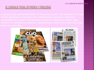 I. EL LENGUAJE AUDIOVISUAL




La prensa y la publicidad tienen un lenguaje propio, con el objetivo de que
el mensaje llegue el receptor sin interferencias, atractivo, expresivo
consiguiendo cumplir la misión para la que fue diseñado: vender algo,
remover la conciencia, despertar sentimientos a favor o en contra de algo,
fomentar una idea…
 