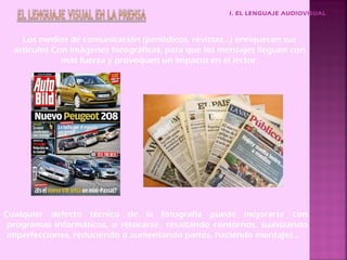 I. EL LENGUAJE AUDIOVISUAL



    Los medios de comunicación (periódicos, revistas…) enriquecen sus
  artículos Con imágenes fotográficas, para que los mensajes lleguen con
              más fuerza y provoquen un impacto en el lector.




Cualquier defecto técnico de la fotografía puede mejorarse con
 programas informáticos, o retocarse resaltando contornos, suavizando
 imperfecciones, reduciendo o aumentando partes, haciendo montajes…
 