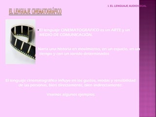 I. EL LENGUAJE AUDIOVISUAL




                 - El lenguaje CINEMATOGRÁFICO es un ARTE y un
                   MEDIO DE COMUNICACIÓN.


                 Narra una historia en movimiento, en un espacio, en un
                  tiempo y con un sonido determinados.




El lenguaje cinematográfico influye en los gustos, modas y sensibilidad
       de las personas, bien directamente, bien indirectamente.

                      Veamos algunos ejemplos
 