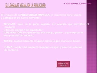 I. EL LENGUAJE AUDIOVISUAL




El lenguaje de la PUBLICIDAD IMPRESA se caracteriza por el diseño
y distribución de cuatro elementos:

  TITULAR: frase en la parte superior del anuncio que identifica el
   producto
  y llama la atención del espectador.
  ILUSTRACIÓN: imagen (fotografía, dibujo, gráfico …) que expresa la
  idea principal del anuncio.

  TEXTO: explica mediante lenguaje escrito lo que anuncia el titular.

  FIRMA: nombre del producto, logotipo, eslogan y dirección o forma
  de contacto.




                                                 Partes de un
                                                   anuncio
 