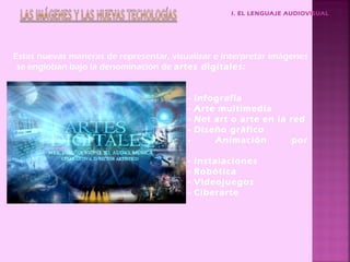 I. EL LENGUAJE AUDIOVISUAL




Estas nuevas maneras de representar, visualizar e interpretar imágenes
 se engloban bajo la denominación de artes digitales:


                                         -   Infografía
                                         -   Arte multimedia
                                         -   Net art o arte en la red
                                         -   Diseño gráfico
                                         -       Animación         por
ordenador
                                         -   Instalaciones
                                         -   Robótica
                                         -   Videojuegos
                                         -   Ciberarte
 