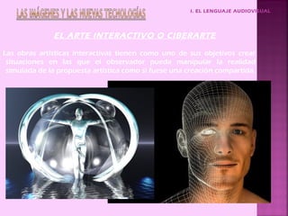 I. EL LENGUAJE AUDIOVISUAL




              EL ARTE INTERACTIVO O CIBERARTE

Las obras artísticas interactivas tienen como uno de sus objetivos crear
 situaciones en las que el observador pueda manipular la realidad
 simulada de la propuesta artística como si fuese una creación compartida.
 