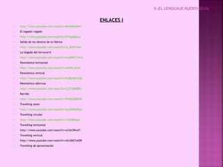 II.-EL LENGUAJE AUDIOVISUAL


                                                 ENLACES I
   http://www.youtube.com/watch?v=8mO6KaxII4Y
   El regador regado
   http://www.youtube.com/watch?v=FI-5qdqEauc
   Salida de los obreros de la fábrica
   http://www.youtube.com/watch?v=tz_l8JDYXmc
   La llegada del ferrocarril
   http://www.youtube.com/watch?v=hujWNT31VvA
   Panorámica horizontal
   http://www.youtube.com/watch?v=mkAVi_ftesY
   Panorámica vertical
   http://www.youtube.com/watch?v=E4j8b3WJrOU
   Panorámica oblicvua
   http://www.youtube.com/watch?v=Cj71C8N00Es
   Barrido
   http://www.youtube.com/watch?v=PVlQAZ8M27k
   Travelling zoom
   http://www.youtube.com/watch?v=XLpB4f6LWpA
   Travelling circular
   http://www.youtube.com/watch?v=f-IShS8Hyac
   Travelling horizontal
   http://www.youtube.com/watch?v=ot3iA39twlY
   Travelling vertical
   http://www.youtube.com/watch?v=oSv2MZ7uORI
   Travelling de aproximación
 
