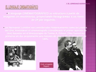 I. EL LENGUAJE AUDIOVISUAL




  - El lenguaje CINEMATOGRÁFICO se estructura a partir de
imágenes en movimiento, proyectando fotogramas a un ritmo
                     de 24 por segundo.

- Los hermanos Lumière son considerados históricamente como los padres
  del cine. Inventaron el cinematógrafo (considerado el primer aparato de
    cine) basados en el kinetoscopio de Tomas A. Edison. Ellos fueron los
   primeros en dar propiamente una función de cine el 28 de diciembre de
                                   1895.




                                Corto: el regador
                                    Regado.
 