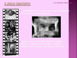 I. EL LENGUAJE AUDIOVISUAL




- El encuadre es el espacio que capta el objetivo
  de la cámara cinematográfica.




- El plano es un encuadre desde un lugar y
  ángulo de visión determinados. Según la
  amplitud de la escena que recoge tenemos:
 