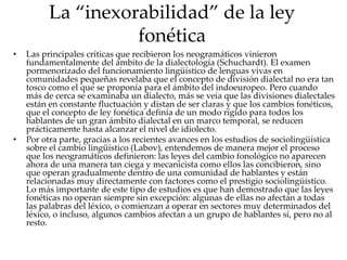 La “inexorabilidad” de la ley
fonética
• Las principales críticas que recibieron los neogramáticos vinieron
fundamentalmente del ámbito de la dialectología (Schuchardt). El examen
pormenorizado del funcionamiento lingüístico de lenguas vivas en
comunidades pequeñas revelaba que el concepto de división dialectal no era tan
tosco como el que se proponía para el ámbito del indoeuropeo. Pero cuando
más de cerca se examinaba un dialecto, más se veía que las divisiones dialectales
están en constante fluctuación y distan de ser claras y que los cambios fonéticos,
que el concepto de ley fonética definía de un modo rígido para todos los
hablantes de un gran ámbito dialectal en un marco temporal, se reducen
prácticamente hasta alcanzar el nivel de idiolecto.
• Por otra parte, gracias a los recientes avances en los estudios de sociolingüística
sobre el cambio lingüístico (Labov), entendemos de manera mejor el proceso
que los neogramáticos definieron: las leyes del cambio fonológico no aparecen
ahora de una manera tan ciega y mecanicista como ellos las concibieron, sino
que operan gradualmente dentro de una comunidad de hablantes y están
relacionadas muy directamente con factores como el prestigio sociolingüístico.
Lo más importante de este tipo de estudios es que han demostrado que las leyes
fonéticas no operan siempre sin excepción: algunas de ellas no afectan a todas
las palabras del léxico, o comienzan a operar en sectores muy determinados del
léxico, o incluso, algunos cambios afectan a un grupo de hablantes sí, pero no al
resto.
 