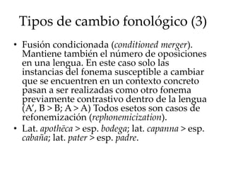 Tipos de cambio fonológico (3)
• Fusión condicionada (conditioned merger).
Mantiene también el número de oposiciones
en una lengua. En este caso solo las
instancias del fonema susceptible a cambiar
que se encuentren en un contexto concreto
pasan a ser realizadas como otro fonema
previamente contrastivo dentro de la lengua
(A’, B > B; A > A) Todos esetos son casos de
refonemización (rephonemicization).
• Lat. apothēca > esp. bodega; lat. capanna > esp.
cabaña; lat. pater > esp. padre.
 