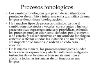 Procesos fonológicos
• Los cambios fonológicos que pasan de ser situaciones
puntuales de cambio a integrarse en la gramática de una
lengua se denominan fonologización.
• Hay muchos tipos de procesos distintos, ya que el
cambio fonético afecta a vocales, consonantes o incluso
características suprasegmentales o prosódicas. Además,
los procesos pueden estar condicionados por el contexto
o no estarlo, y así ser efectivos en un contexto fonológico
concreto o afectar a todas las instancias de un fonema,
sin importar qué sonidos lo rodean en cada caso
concreto.
• De la misma manera, los procesos fonológicos pueden
tener carácter esporádico y afectar solamente a algunas
instancias de un fonema, o bien ser sistemáticos y
afectar a todas las instancias de un fonema en una
lengua.
 