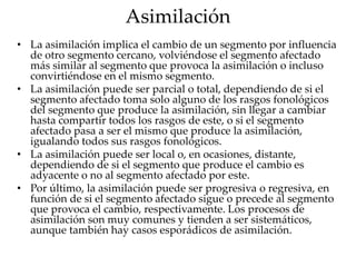 Asimilación
• La asimilación implica el cambio de un segmento por influencia
de otro segmento cercano, volviéndose el segmento afectado
más similar al segmento que provoca la asimilación o incluso
convirtiéndose en el mismo segmento.
• La asimilación puede ser parcial o total, dependiendo de si el
segmento afectado toma solo alguno de los rasgos fonológicos
del segmento que produce la asimilación, sin llegar a cambiar
hasta compartir todos los rasgos de este, o si el segmento
afectado pasa a ser el mismo que produce la asimilación,
igualando todos sus rasgos fonológicos.
• La asimilación puede ser local o, en ocasiones, distante,
dependiendo de si el segmento que produce el cambio es
adyacente o no al segmento afectado por este.
• Por último, la asimilación puede ser progresiva o regresiva, en
función de si el segmento afectado sigue o precede al segmento
que provoca el cambio, respectivamente. Los procesos de
asimilación son muy comunes y tienden a ser sistemáticos,
aunque también hay casos esporádicos de asimilación.
 