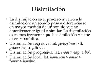 Disimilación
• La disimilación es el proceso inverso a la
asimilación: un sonido pasa a diferenciarse
en mayor medida de un sonido vecino
anteriormente igual o similar. La disimilación
es menos frecuente que la asimilación y tiene
a ser esporádica.
• Disimilación regresiva: lat. peregrīnus > it.
pellegrino, fr. pèlerin.
• Disimilación progresiva: lat. arbor > esp. árbol.
• Disimilación local: lat. hominem > omne >
*omre > hombre.
 