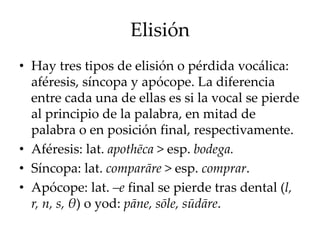 Elisión
• Hay tres tipos de elisión o pérdida vocálica:
aféresis, síncopa y apócope. La diferencia
entre cada una de ellas es si la vocal se pierde
al principio de la palabra, en mitad de
palabra o en posición final, respectivamente.
• Aféresis: lat. apothēca > esp. bodega.
• Síncopa: lat. comparāre > esp. comprar.
• Apócope: lat. –e final se pierde tras dental (l,
r, n, s, θ) o yod: pāne, sōle, sūdāre.
 