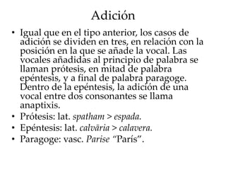 Adición
• Igual que en el tipo anterior, los casos de
adición se dividen en tres, en relación con la
posición en la que se añade la vocal. Las
vocales añadidas al principio de palabra se
llaman prótesis, en mitad de palabra
epéntesis, y a final de palabra paragoge.
Dentro de la epéntesis, la adición de una
vocal entre dos consonantes se llama
anaptixis.
• Prótesis: lat. spatham > espada.
• Epéntesis: lat. calvāria > calavera.
• Paragoge: vasc. Parise “París”.
 