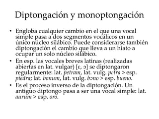 Diptongación y monoptongación
• Engloba cualquier cambio en el que una vocal
simple pasa a dos segmentos vocálicos en un
único núcleo silábico. Puede considerarse también
diptongación el cambio que lleva a un hiato a
ocupar un solo núcleo silábico.
• En esp. las vocales breves latinas (realizadas
abiertas en lat. vulgar) [ɛ, ɔ] se diptongaron
regularmente: lat. petram, lat. vulg. pɛtra > esp.
piedra; lat. bonum, lat. vulg. bɔno > esp. bueno.
• Es el proceso inverso de la diptongación. Un
antiguo diptongo pasa a ser una vocal simple: lat.
aurum > esp. oro.
 