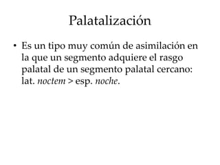 Palatalización
• Es un tipo muy común de asimilación en
la que un segmento adquiere el rasgo
palatal de un segmento palatal cercano:
lat. noctem > esp. noche.
 