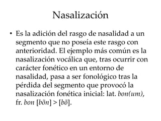 Nasalización
• Es la adición del rasgo de nasalidad a un
segmento que no poseía este rasgo con
anterioridad. El ejemplo más común es la
nasalización vocálica que, tras ocurrir con
carácter fonético en un entorno de
nasalidad, pasa a ser fonológico tras la
pérdida del segmento que provocó la
nasalización fonética inicial: lat. bon(um),
fr. bon [bõn] > [bõ].
 