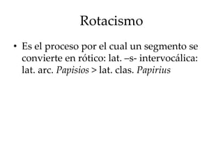 Rotacismo
• Es el proceso por el cual un segmento se
convierte en rótico: lat. –s- intervocálica:
lat. arc. Papisios > lat. clas. Papirius
 