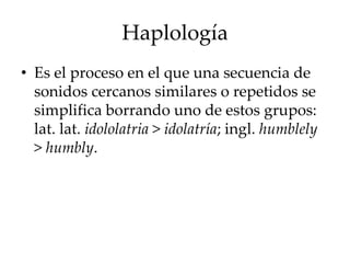 Haplología
• Es el proceso en el que una secuencia de
sonidos cercanos similares o repetidos se
simplifica borrando uno de estos grupos:
lat. lat. idololatria > idolatría; ingl. humblely
> humbly.
 