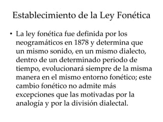 Establecimiento de la Ley Fonética
• La ley fonética fue definida por los
neogramáticos en 1878 y determina que
un mismo sonido, en un mismo dialecto,
dentro de un determinado periodo de
tiempo, evolucionará siempre de la misma
manera en el mismo entorno fonético; este
cambio fonético no admite más
excepciones que las motivadas por la
analogía y por la división dialectal.
 