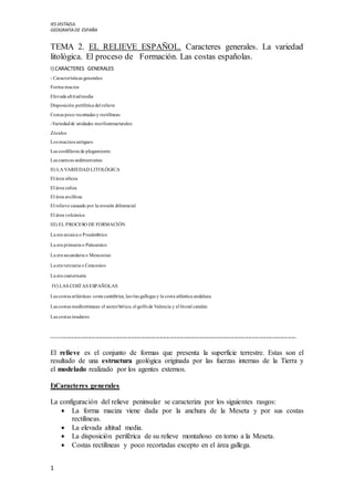 IES VISTAZUL
GEOGRAFÏADE ESPAÑA
1
TEMA 2. EL RELIEVE ESPAÑOL. Caracteres generales. La variedad
litológica. El proceso de Formación. Las costas españolas.
I) CARACTERES GENERALES
- Características generales:
Forma maciza
Elevada altitudmedia
Disposición periférica del relieve
Costas poco recortadas y rectilíneas
-Variedadde unidades morfoestructurales:
Zócalos
Los macizos antiguos
Las cordilleras de plegamiento
Las cuencas sedimentarias
II) LA VARIEDAD LITOLÓGICA
El área silícea
El área caliza
El área arcillosa
El relieve causado por la erosión diferencial
El área volcánica
III) EL PROCESO DE FORMACIÓN
La era arcaica o Precámbrico
La era primaria o Paleozoico
La era secundaria o Mesozoico
La era terciaria o Cenozoico
La era cuaternaria
IV) LAS COSTAS ESPAÑOLAS
Las costas atlánticas: costa cantábrica, las rías gallegas y la costa atlántica andaluza.
Las costas mediterráneas: el sectorbético, el golfode Valencia y el litoral catalán.
Las costas insulares
----------------------------------------------------------------------------------------------------------------------------------------------------------
El relieve es el conjunto de formas que presenta la superficie terrestre. Estas son el
resultado de una estructura geológica originada por las fuerzas internas de la Tierra y
el modelado realizado por los agentes externos.
I)Caracteres generales
La configuración del relieve peninsular se caracteriza por los siguientes rasgos:
 La forma maciza viene dada por la anchura de la Meseta y por sus costas
rectilíneas.
 La elevada altitud media.
 La disposición periférica de su relieve montañoso en torno a la Meseta.
 Costas rectilíneas y poco recortadas excepto en el área gallega.
 