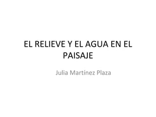 EL RELIEVE Y EL AGUA EN EL
PAISAJE
Julia Martínez Plaza

 
