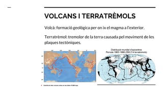 VOLCANS I TERRATRÈMOLS
Volcà: formació geològica per on ix el magma a l’exterior.
Terratrèmol: tremolor de la terra causada pel moviment de les
plaques tectòniques.
 