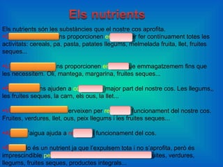 Els nutrients són les substàncies que el nostre cos aprofita. Glúcids o sucres . Ens proporcionen  energia  per fer contínuament totes les activitats: cereals, pa, pasta, patates llegums, melmelada fruita, llet, fruites seques... Lípids o greixos.  Ens proporcionen  energia  que emmagatzemem fins que les necessitem. Oli, mantega, margarina, fruites seques... Proteïnes.  Ens ajuden a  construir  la major part del nostre cos. Les llegums,, les fruites seques, la carn, els ous, la llet... Vitamines i minerals.  Serveixen per  regular  el funcionament del nostre cos. Fruites, verdures, llet, ous, peix llegums i les fruites seques... Aigua.  L’aigua ajuda a  regular  el funcionament del cos. Fibra.  No és un nutrient ja que l’expulsem tota i no s’aprofita, però és imprescindible  perquè els nostres budells funcionin.  Fruites, verdures, llegums, fruites seques, productes integrals... 