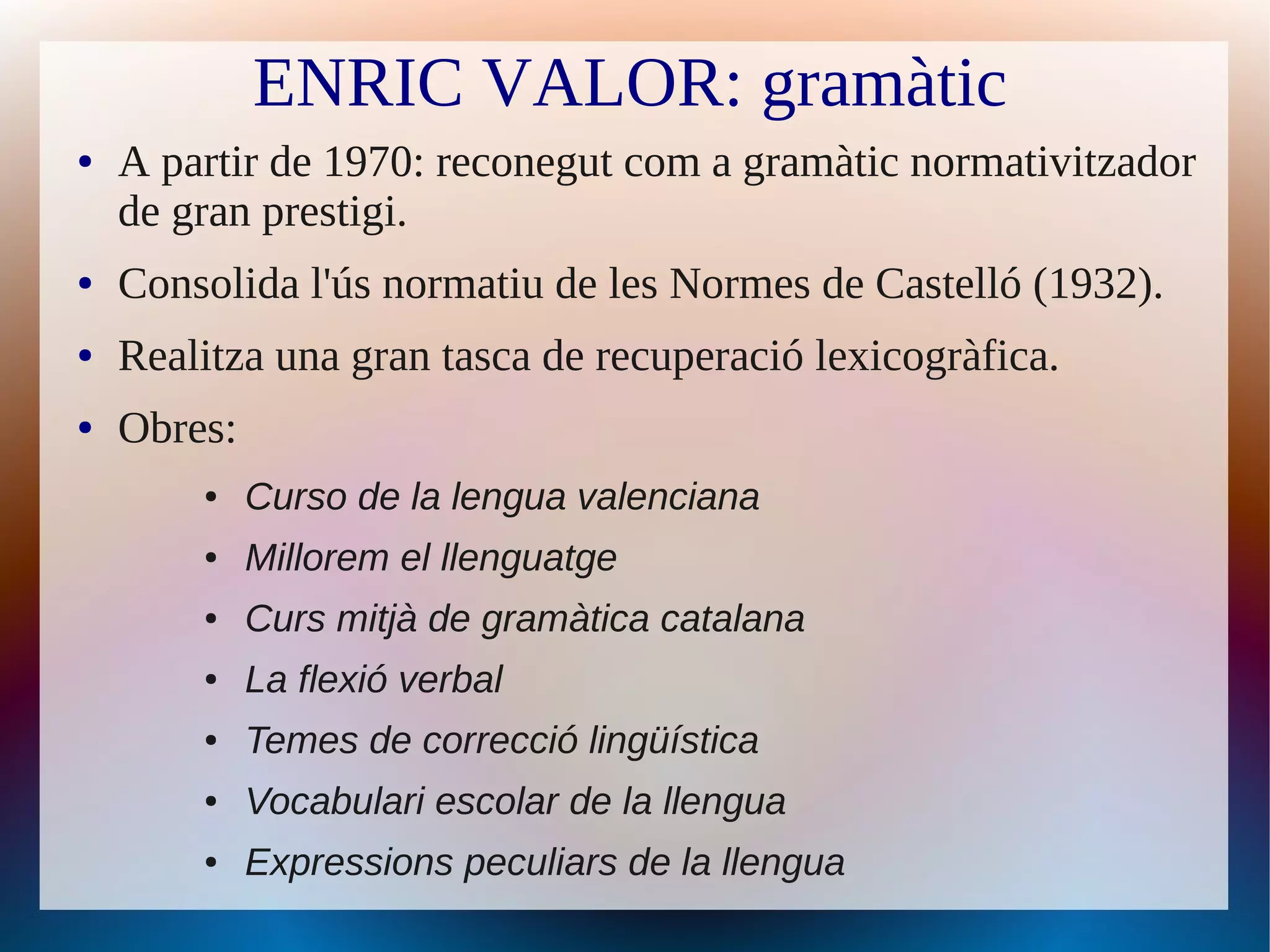 ENRIC VALOR: gramàtic
●   A partir de 1970: reconegut com a gramàtic normativitzador
    de gran prestigi.
●   Consolida l'ús normatiu de les Normes de Castelló (1932).
●   Realitza una gran tasca de recuperació lexicogràfica.
●   Obres:
        ●    Curso de la lengua valenciana
        ●    Millorem el llenguatge
        ●    Curs mitjà de gramàtica catalana
        ●    La flexió verbal
        ●    Temes de correcció lingüística
        ●    Vocabulari escolar de la llengua
        ●    Expressions peculiars de la llengua
 