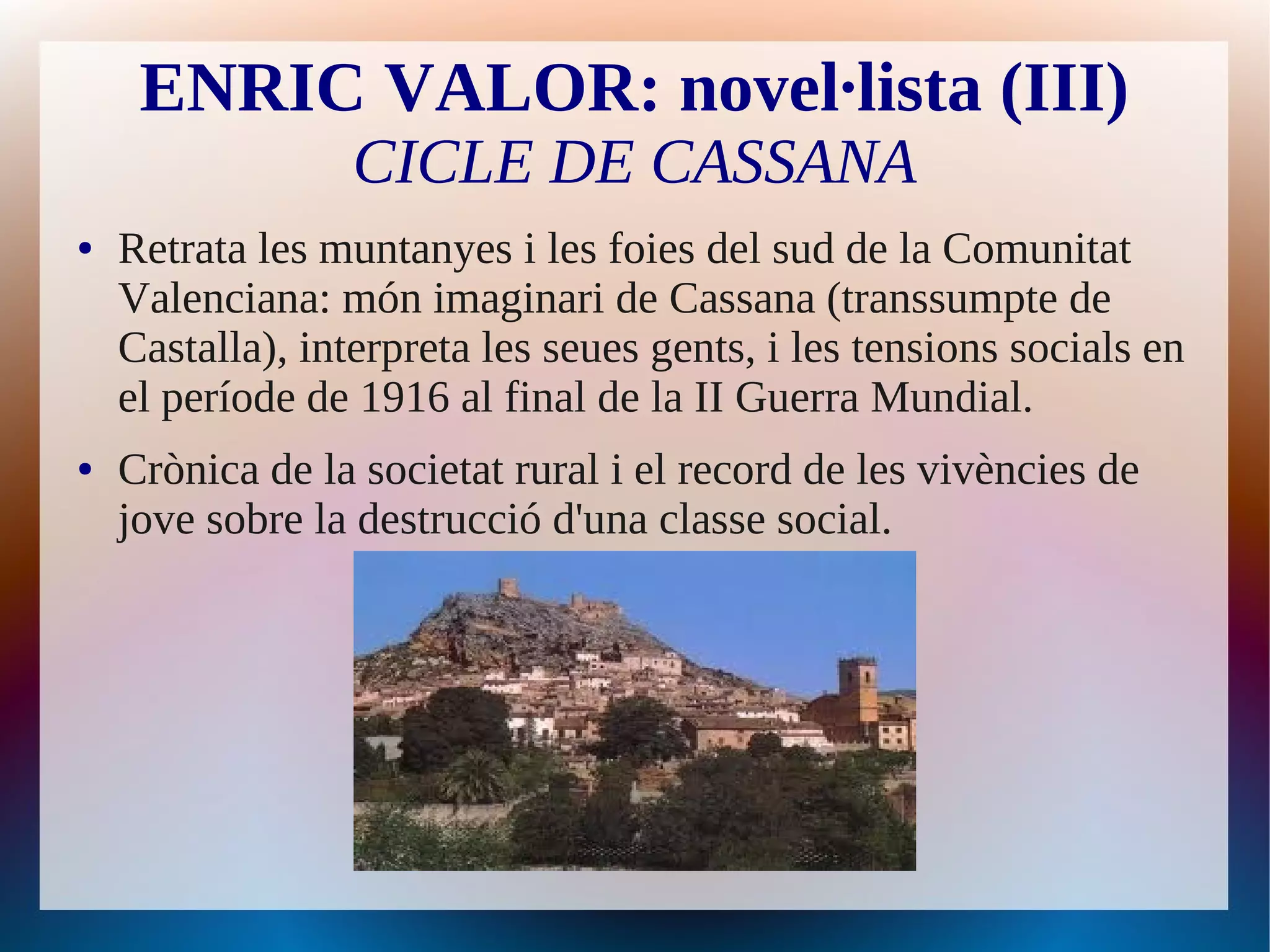 ENRIC VALOR: novel·lista (III)
                  CICLE DE CASSANA
●   Retrata les muntanyes i les foies del sud de la Comunitat
    Valenciana: món imaginari de Cassana (transsumpte de
    Castalla), interpreta les seues gents, i les tensions socials en
    el període de 1916 al final de la II Guerra Mundial.
●   Crònica de la societat rural i el record de les vivències de
    jove sobre la destrucció d'una classe social.
 