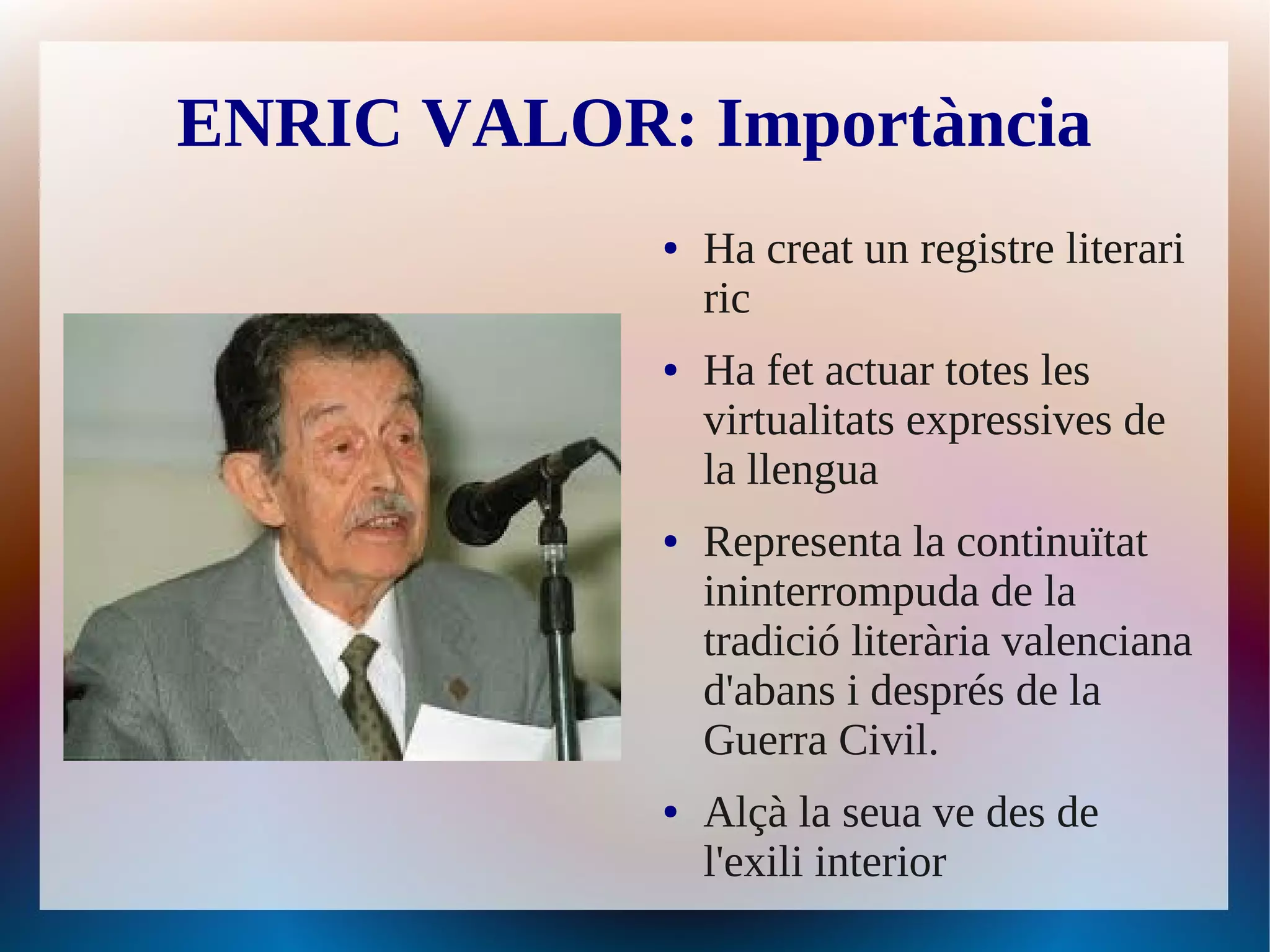 ENRIC VALOR: Importància
            ●   Ha creat un registre literari
                ric
            ●   Ha fet actuar totes les
                virtualitats expressives de
                la llengua
            ●   Representa la continuïtat
                ininterrompuda de la
                tradició literària valenciana
                d'abans i després de la
                Guerra Civil.
            ●   Alçà la seua ve des de
                l'exili interior
 