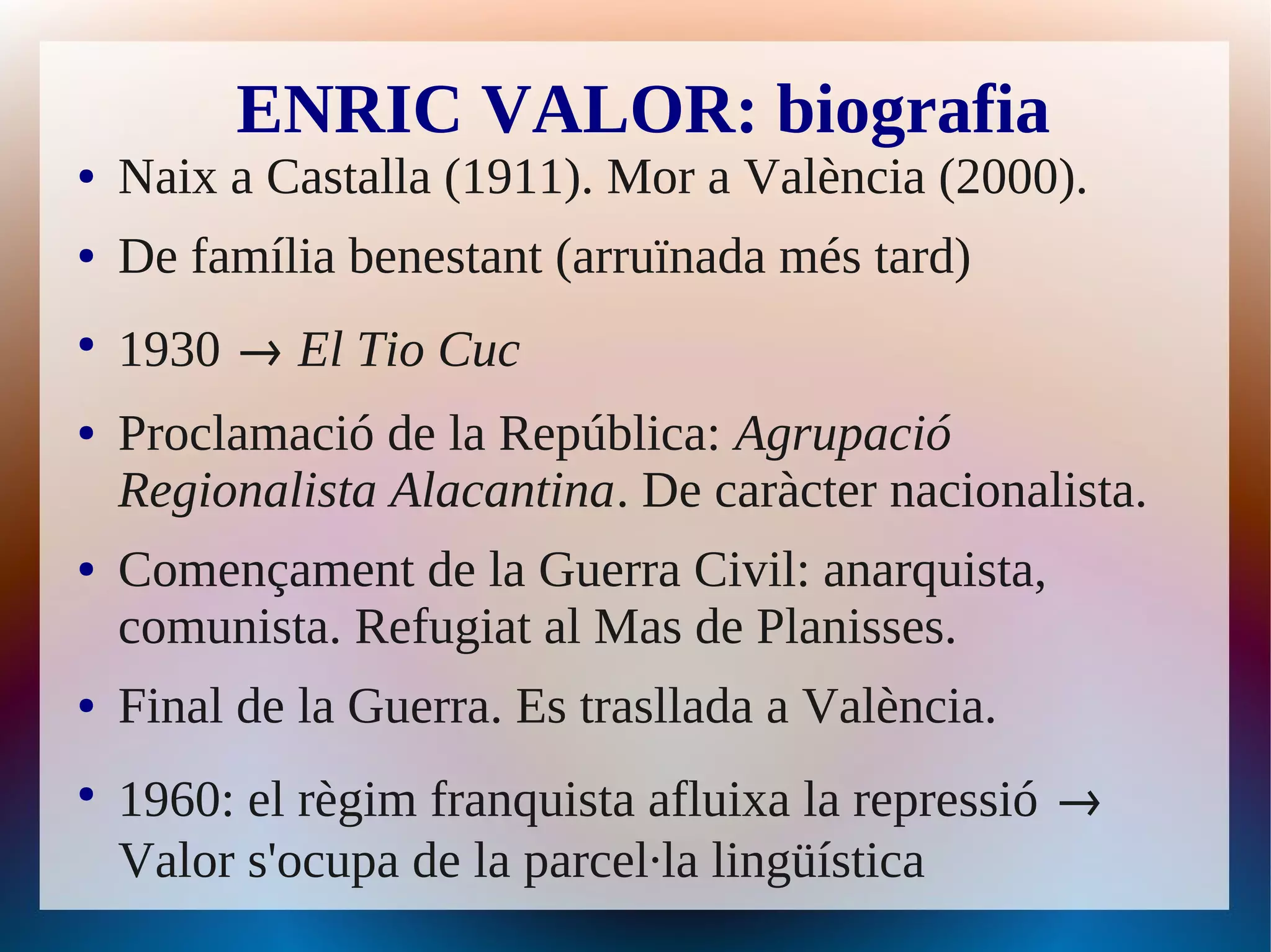 ENRIC VALOR: biografia
●   Naix a Castalla (1911). Mor a València (2000).
●   De família benestant (arruïnada més tard)
●
    1930 → El Tio Cuc
●   Proclamació de la República: Agrupació
    Regionalista Alacantina. De caràcter nacionalista.
●   Començament de la Guerra Civil: anarquista,
    comunista. Refugiat al Mas de Planisses.
●   Final de la Guerra. Es trasllada a València.
●
    1960: el règim franquista afluixa la repressió →
    Valor s'ocupa de la parcel·la lingüística
 