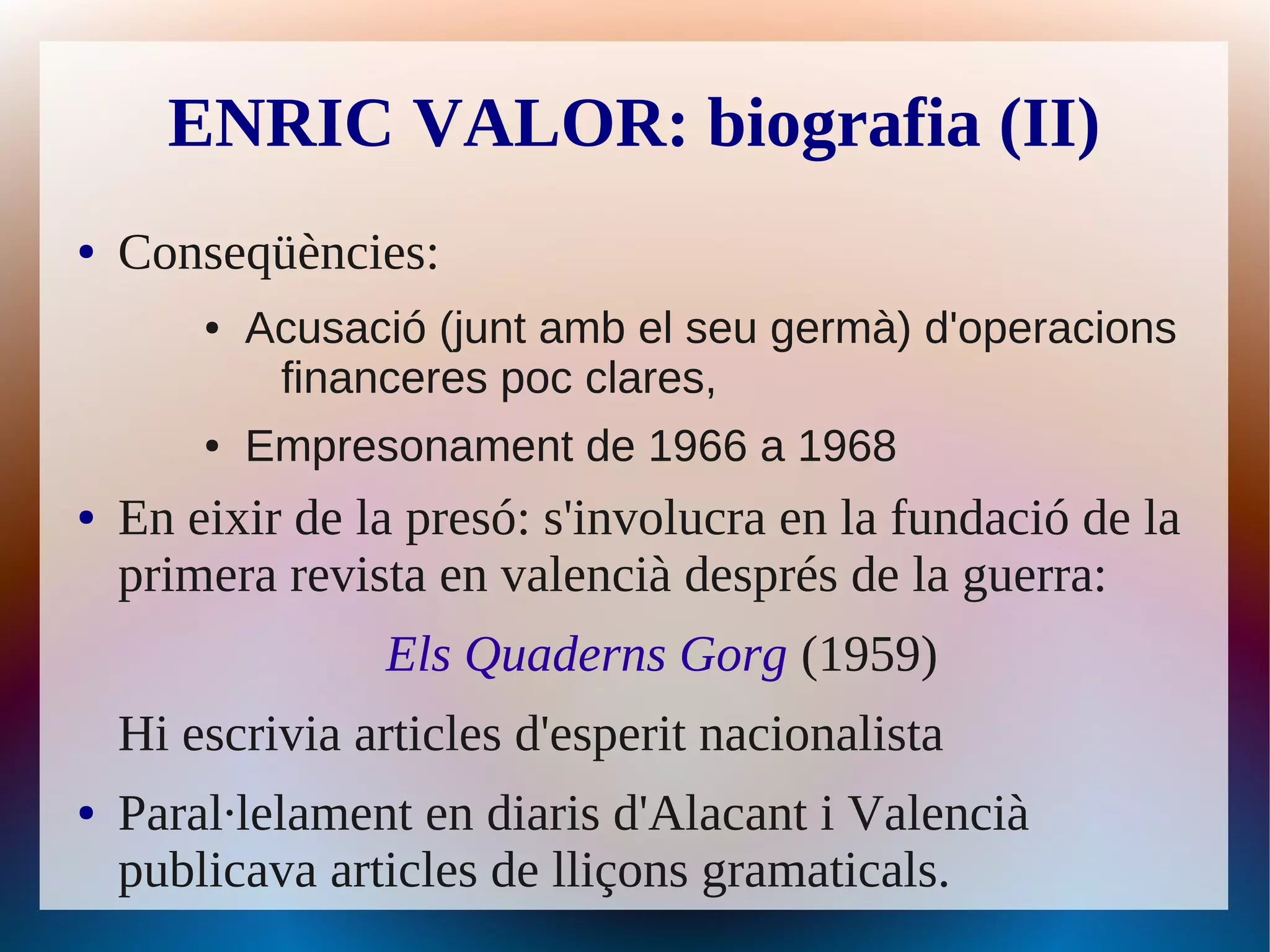 ENRIC VALOR: biografia (II)
●   Conseqüències:
        ●   Acusació (junt amb el seu germà) d'operacions
             financeres poc clares,
        ●   Empresonament de 1966 a 1968
●   En eixir de la presó: s'involucra en la fundació de la
    primera revista en valencià després de la guerra:
                  Els Quaderns Gorg (1959)
    Hi escrivia articles d'esperit nacionalista
●   Paral·lelament en diaris d'Alacant i Valencià
    publicava articles de lliçons gramaticals.
 
