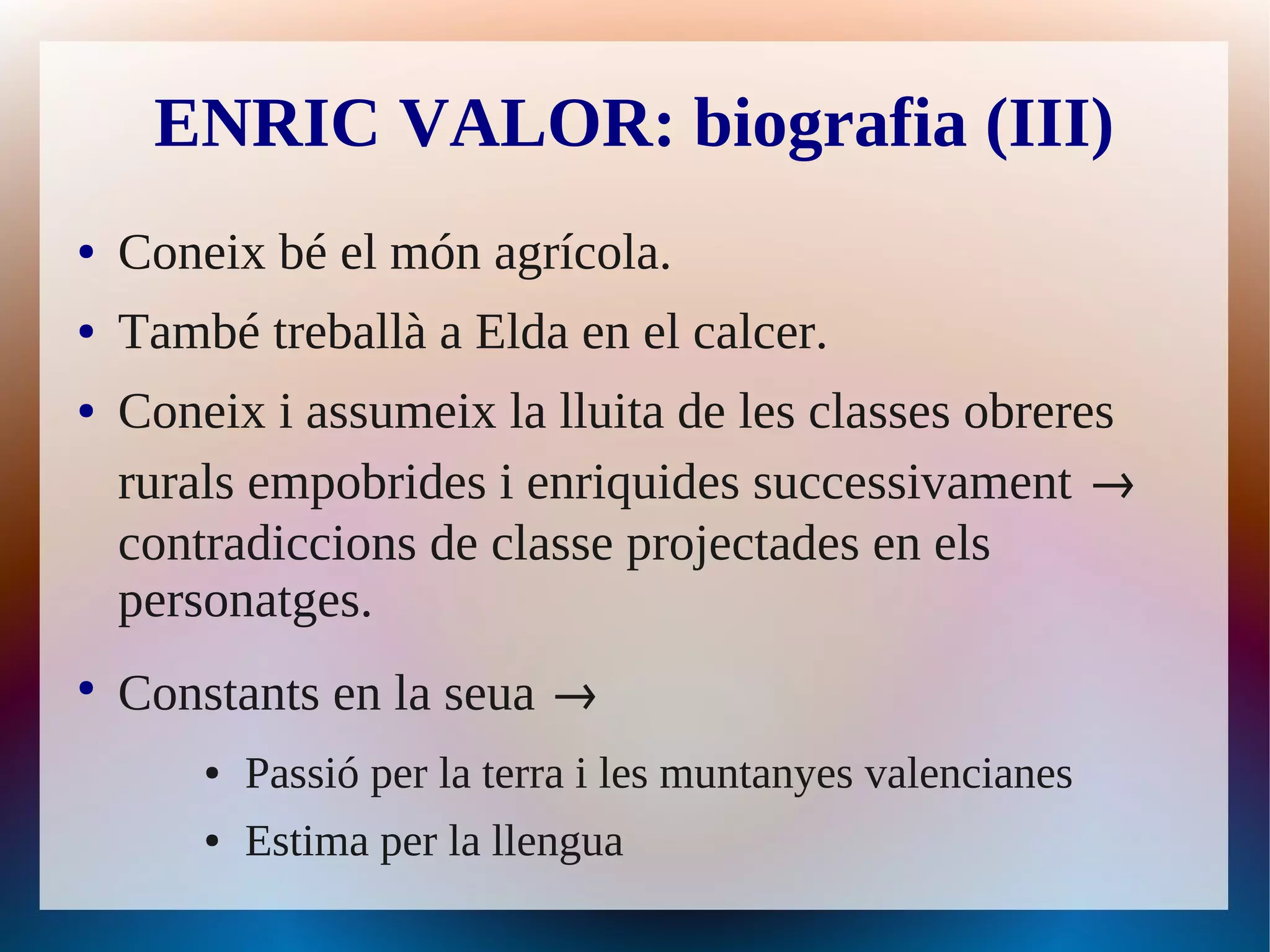 ENRIC VALOR: biografia (III)
●   Coneix bé el món agrícola.
●   També treballà a Elda en el calcer.
●   Coneix i assumeix la lluita de les classes obreres
    rurals empobrides i enriquides successivament →
    contradiccions de classe projectades en els
    personatges.
●
    Constants en la seua →
        ●   Passió per la terra i les muntanyes valencianes
        ●   Estima per la llengua
 