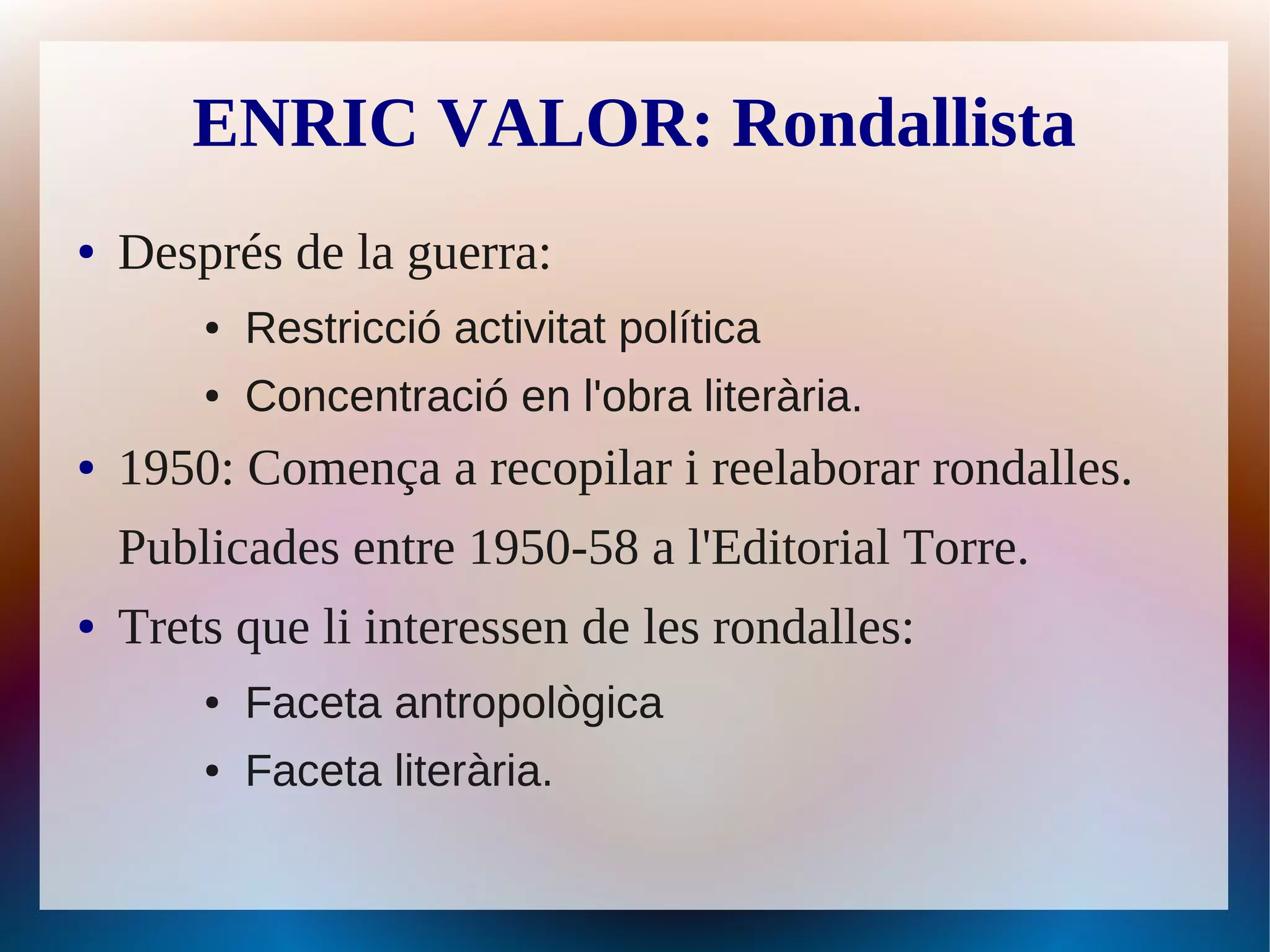 ENRIC VALOR: Rondallista
●   Després de la guerra:
        ●   Restricció activitat política
        ●   Concentració en l'obra literària.
●   1950: Comença a recopilar i reelaborar rondalles.
    Publicades entre 1950-58 a l'Editorial Torre.
●   Trets que li interessen de les rondalles:
        ●   Faceta antropològica
        ●   Faceta literària.
 