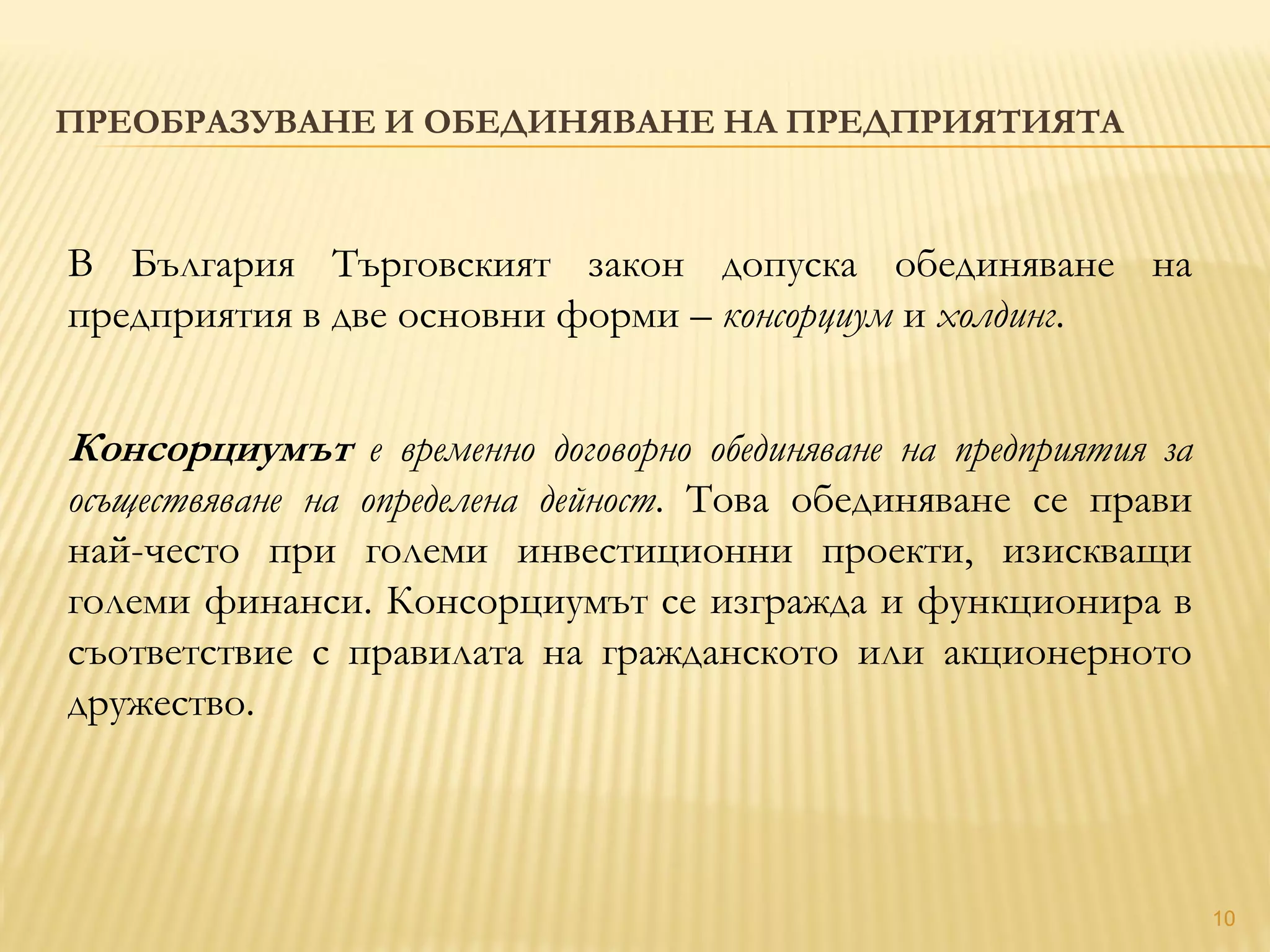 10
ПРЕОБРАЗУВАНЕ И ОБЕДИНЯВАНЕ НА ПРЕДПРИЯТИЯТА
В България Търговският закон допуска обединяване на
предприятия в две основни форми – консорциум и холдинг.
Консорциумът е временно договорно обединяване на предприятия за
осъществяване на определена дейност. Това обединяване се прави
най-често при големи инвестиционни проекти, изискващи
големи финанси. Консорциумът се изгражда и функционира в
съответствие с правилата на гражданското или акционерното
дружество.
 