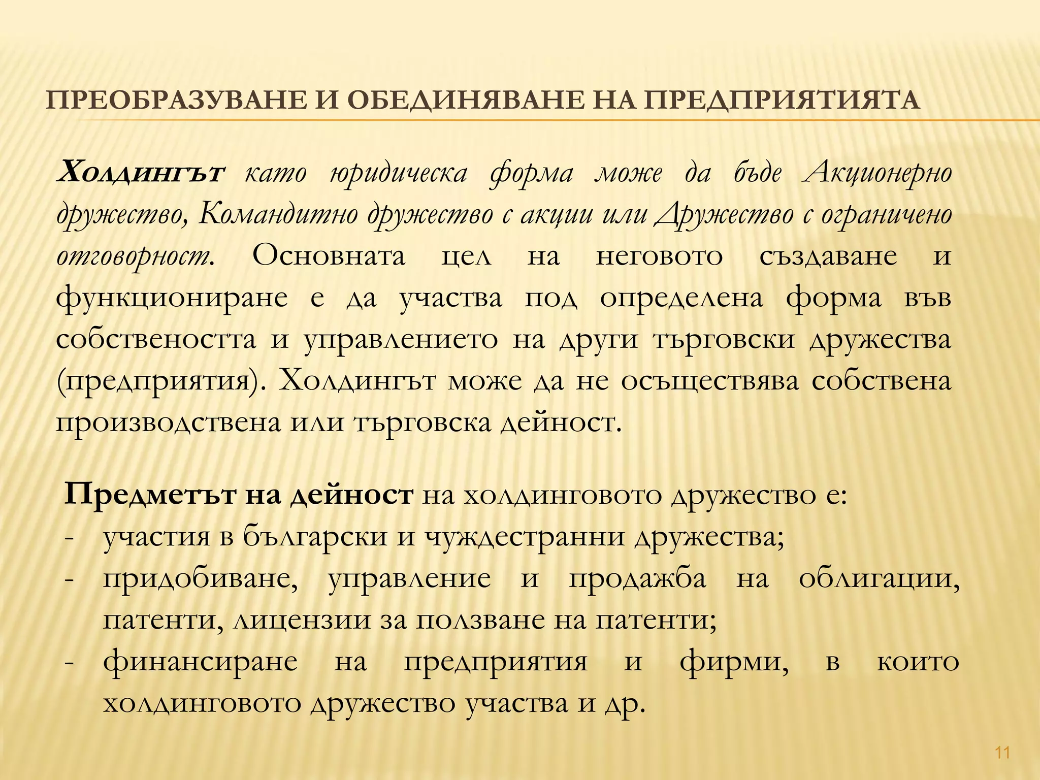 11
ПРЕОБРАЗУВАНЕ И ОБЕДИНЯВАНЕ НА ПРЕДПРИЯТИЯТА
Холдингът като юридическа форма може да бъде Акционерно
дружество, Командитно дружество с акции или Дружество с ограничено
отговорност. Основната цел на неговото създаване и
функциониране е да участва под определена форма във
собствеността и управлението на други търговски дружества
(предприятия). Холдингът може да не осъществява собствена
производствена или търговска дейност.
Предметът на дейност на холдинговото дружество е:
- участия в български и чуждестранни дружества;
- придобиване, управление и продажба на облигации,
патенти, лицензии за ползване на патенти;
- финансиране на предприятия и фирми, в които
холдинговото дружество участва и др.
 