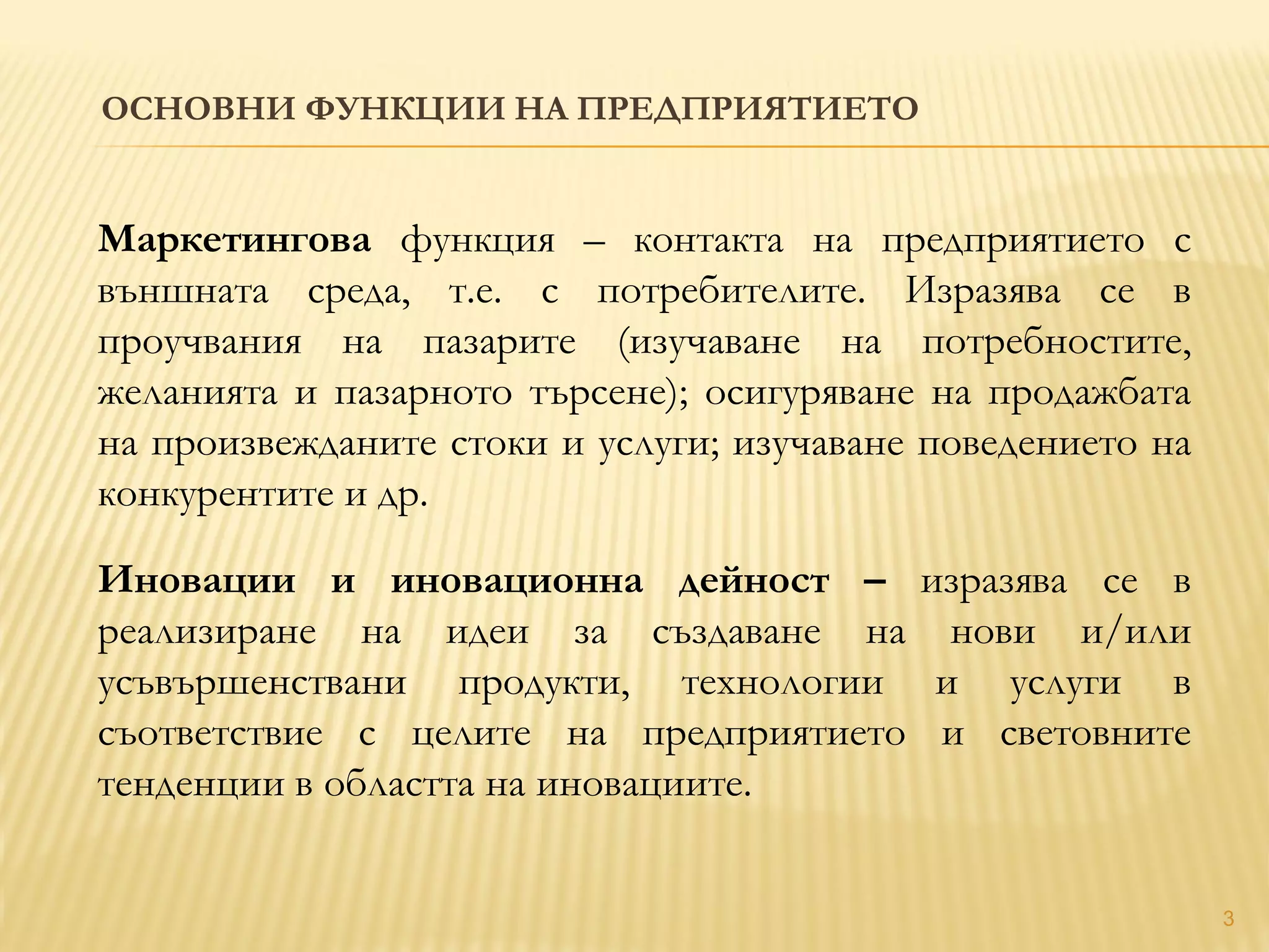 ОСНОВНИ ФУНКЦИИ НА ПРЕДПРИЯТИЕТО
3
Маркетингова функция – контакта на предприятието с
външната среда, т.е. с потребителите. Изразява се в
проучвания на пазарите (изучаване на потребностите,
желанията и пазарното търсене); осигуряване на продажбата
на произвежданите стоки и услуги; изучаване поведението на
конкурентите и др.
Иновации и иновационна дейност – изразява се в
реализиране на идеи за създаване на нови и/или
усъвършенствани продукти, технологии и услуги в
съответствие с целите на предприятието и световните
тенденции в областта на иновациите.
 