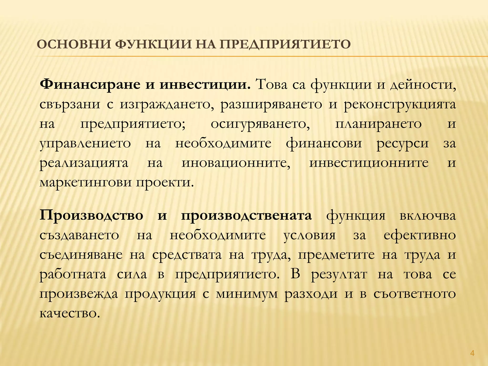 ОСНОВНИ ФУНКЦИИ НА ПРЕДПРИЯТИЕТО
4
Финансиране и инвестиции. Това са функции и дейности,
свързани с изграждането, разширяването и реконструкцията
на предприятието; осигуряването, планирането и
управлението на необходимите финансови ресурси за
реализацията на иновационните, инвестиционните и
маркетингови проекти.
Производство и производствената функция включва
създаването на необходимите условия за ефективно
съединяване на средствата на труда, предметите на труда и
работната сила в предприятието. В резултат на това се
произвежда продукция с минимум разходи и в съответното
качество.
 