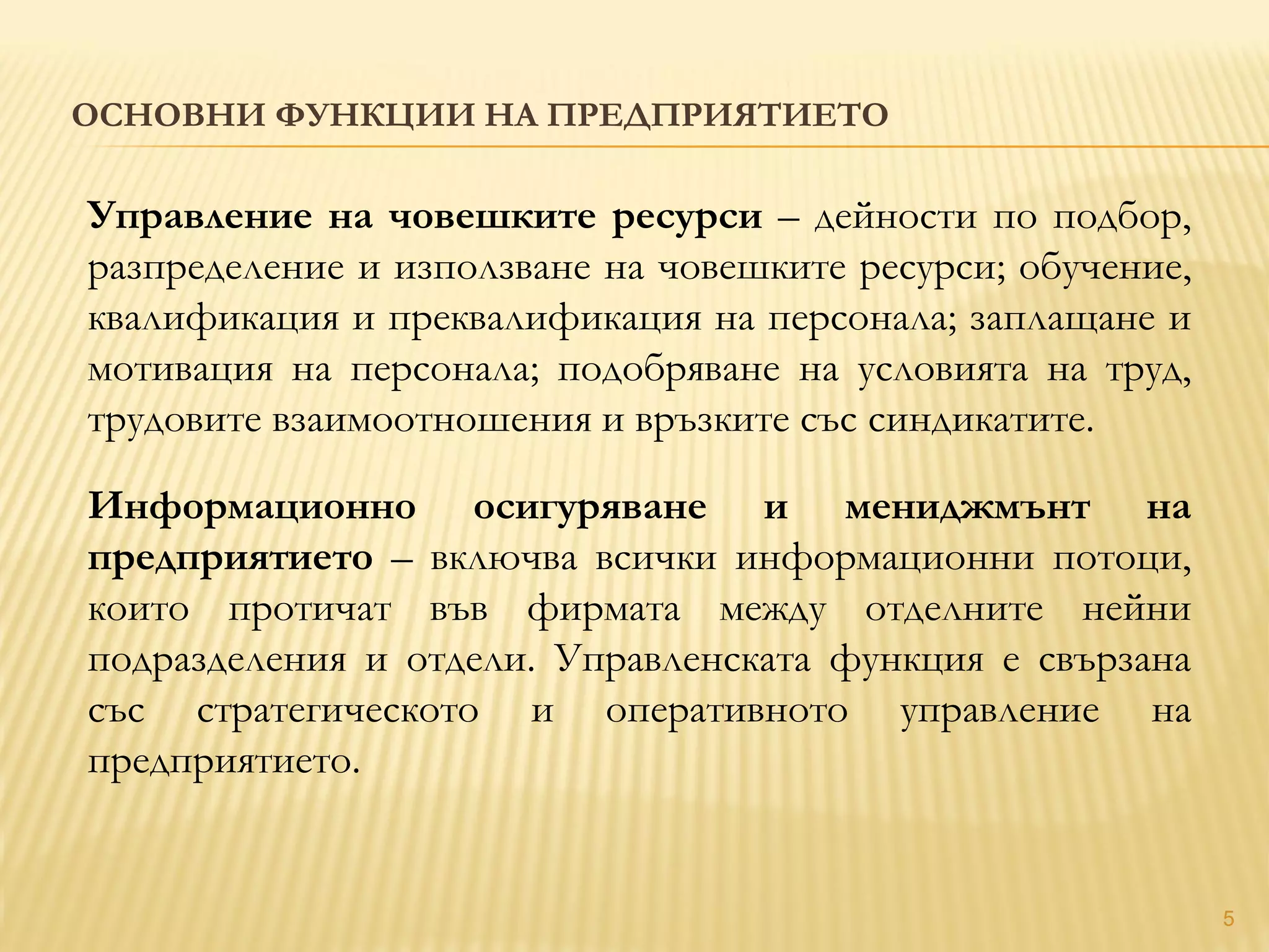 ОСНОВНИ ФУНКЦИИ НА ПРЕДПРИЯТИЕТО
5
Управление на човешките ресурси – дейности по подбор,
разпределение и използване на човешките ресурси; обучение,
квалификация и преквалификация на персонала; заплащане и
мотивация на персонала; подобряване на условията на труд,
трудовите взаимоотношения и връзките със синдикатите.
Информационно осигуряване и мениджмънт на
предприятието – включва всички информационни потоци,
които протичат във фирмата между отделните нейни
подразделения и отдели. Управленската функция е свързана
със стратегическото и оперативното управление на
предприятието.
 