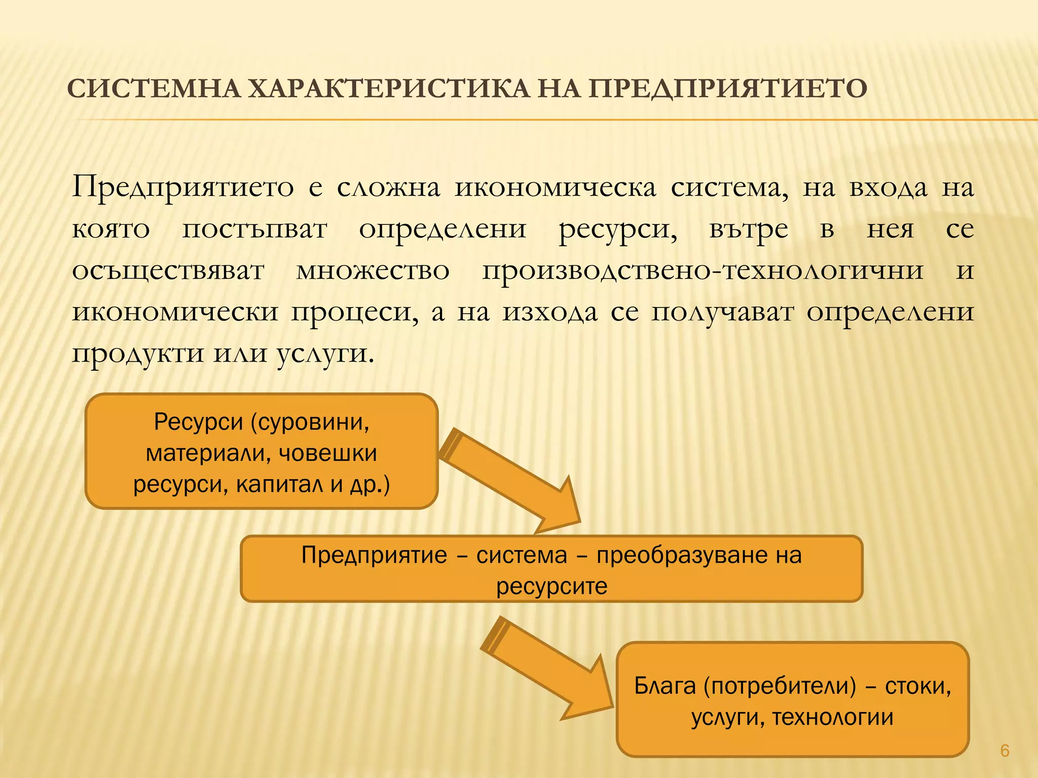 СИСТЕМНА ХАРАКТЕРИСТИКА НА ПРЕДПРИЯТИЕТО
6
Предприятието е сложна икономическа система, на входа на
която постъпват определени ресурси, вътре в нея се
осъществяват множество производствено-технологични и
икономически процеси, а на изхода се получават определени
продукти или услуги.
Ресурси (суровини,
материали, човешки
ресурси, капитал и др.)
Предприятие – система – преобразуване на
ресурсите
Блага (потребители) – стоки,
услуги, технологии
 